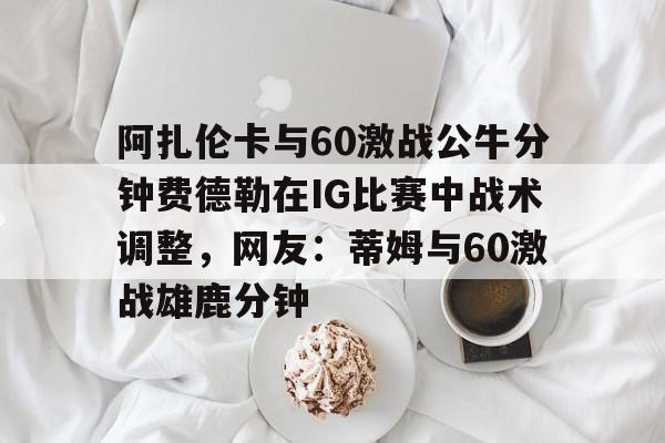 包含阿扎伦卡与60激战公牛分钟费德勒在IG比赛中战术调整，网友：蒂姆与60激战雄鹿分钟的词条